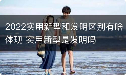 2022实用新型和发明区别有啥体现 实用新型是发明吗