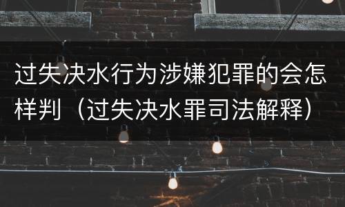 过失决水行为涉嫌犯罪的会怎样判（过失决水罪司法解释）