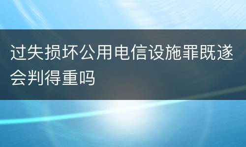 过失损坏公用电信设施罪既遂会判得重吗