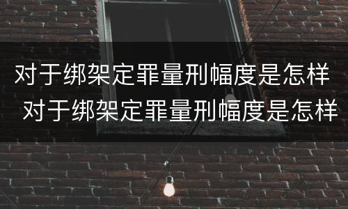 对于绑架定罪量刑幅度是怎样 对于绑架定罪量刑幅度是怎样的