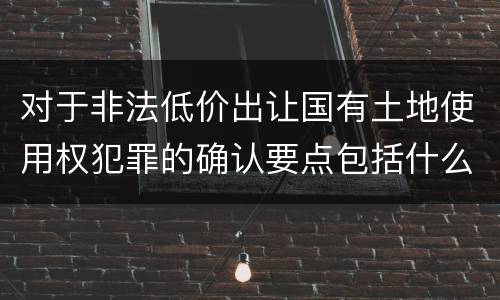 对于非法低价出让国有土地使用权犯罪的确认要点包括什么