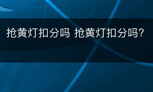 抢黄灯扣分吗 抢黄灯扣分吗?