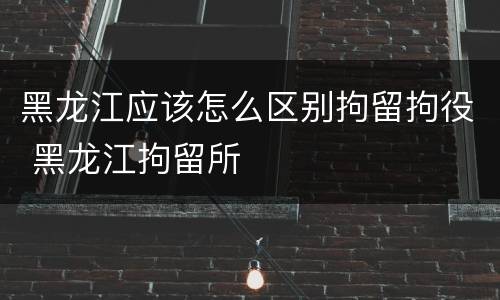黑龙江应该怎么区别拘留拘役 黑龙江拘留所