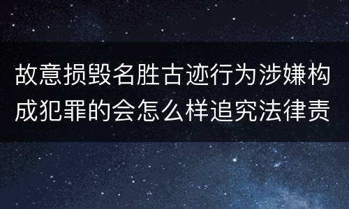 故意损毁名胜古迹行为涉嫌构成犯罪的会怎么样追究法律责任