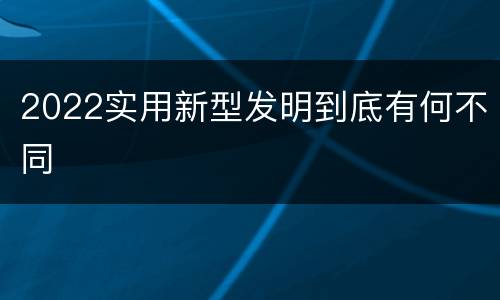 2022实用新型发明到底有何不同