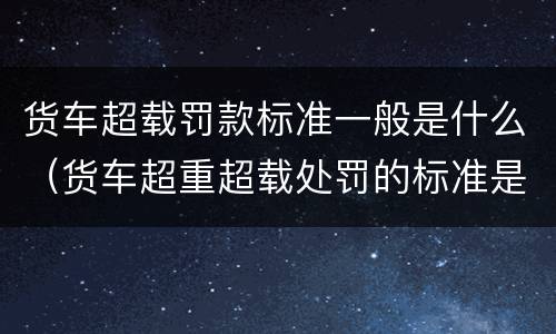 货车超载罚款标准一般是什么（货车超重超载处罚的标准是什么）