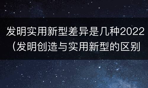 发明实用新型差异是几种2022（发明创造与实用新型的区别）