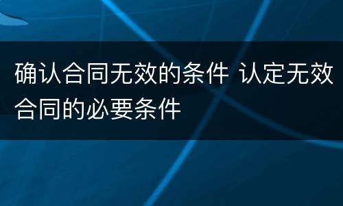 确认合同无效的条件 认定无效合同的必要条件