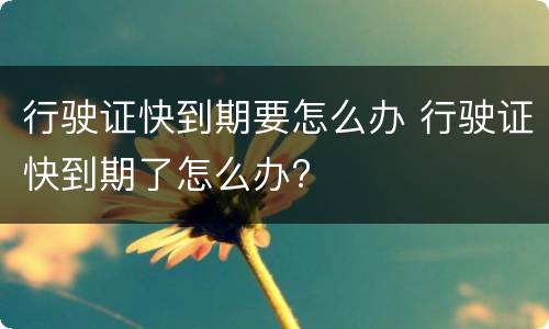 行驶证快到期要怎么办 行驶证快到期了怎么办?