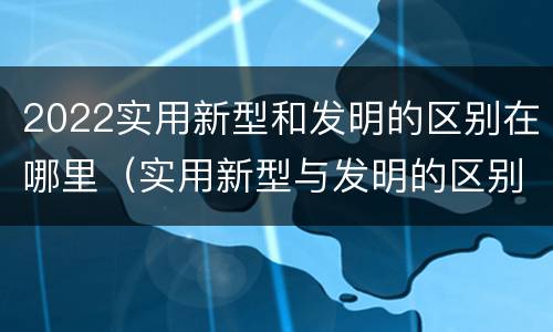 2022实用新型和发明的区别在哪里（实用新型与发明的区别有哪些）
