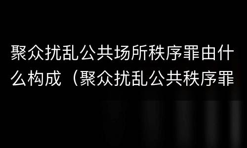聚众扰乱公共场所秩序罪由什么构成（聚众扰乱公共秩序罪构成要件）