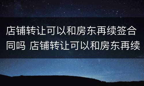 店铺转让可以和房东再续签合同吗 店铺转让可以和房东再续签合同吗