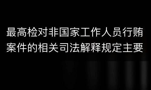 最高检对非国家工作人员行贿案件的相关司法解释规定主要内容包括什么