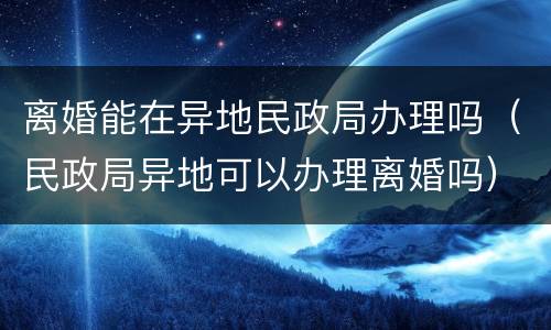 离婚能在异地民政局办理吗（民政局异地可以办理离婚吗）