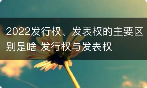2022发行权、发表权的主要区别是啥 发行权与发表权