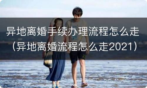 异地离婚手续办理流程怎么走（异地离婚流程怎么走2021）