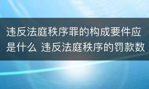 违反法庭秩序罪的构成要件应是什么 违反法庭秩序的罚款数额