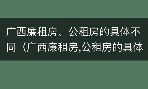 广西廉租房、公租房的具体不同（广西廉租房,公租房的具体不同地址）