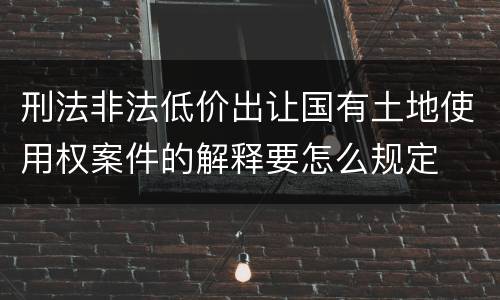 刑法非法低价出让国有土地使用权案件的解释要怎么规定