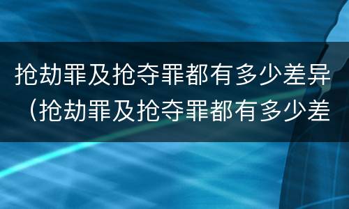 抢劫罪及抢夺罪都有多少差异（抢劫罪及抢夺罪都有多少差异的）