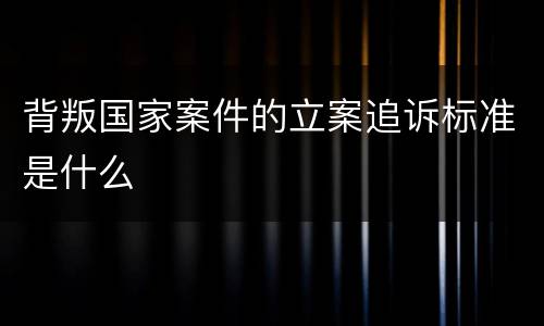 背叛国家案件的立案追诉标准是什么