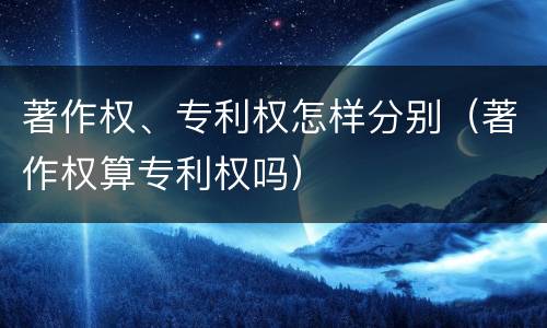著作权、专利权怎样分别（著作权算专利权吗）