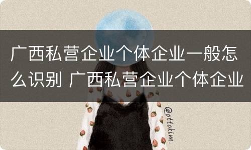 广西私营企业个体企业一般怎么识别 广西私营企业个体企业一般怎么识别的