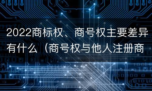 2022商标权、商号权主要差异有什么（商号权与他人注册商标专用权的冲突）