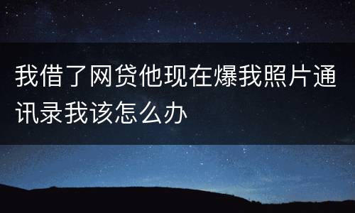 我借了网贷他现在爆我照片通讯录我该怎么办