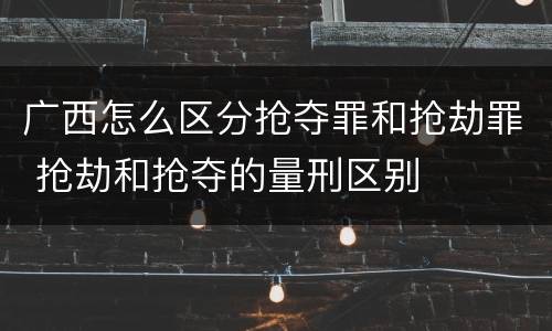 广西怎么区分抢夺罪和抢劫罪 抢劫和抢夺的量刑区别