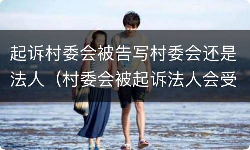 起诉村委会被告写村委会还是法人（村委会被起诉法人会受）