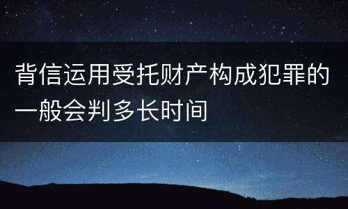 背信运用受托财产构成犯罪的一般会判多长时间