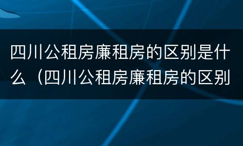 四川公租房廉租房的区别是什么（四川公租房廉租房的区别是什么呢）