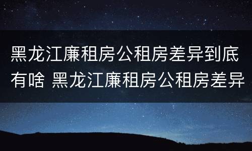 黑龙江廉租房公租房差异到底有啥 黑龙江廉租房公租房差异到底有啥问题