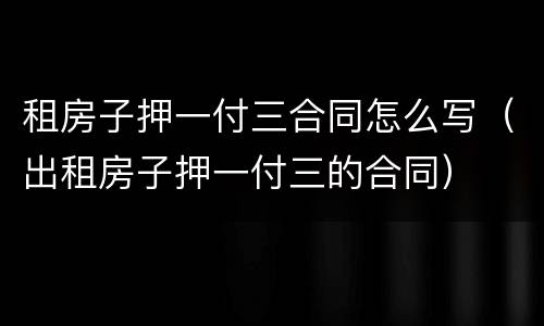 租房子押一付三合同怎么写（出租房子押一付三的合同）