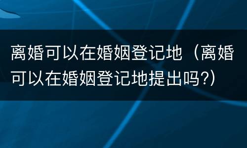 离婚可以在婚姻登记地（离婚可以在婚姻登记地提出吗?）