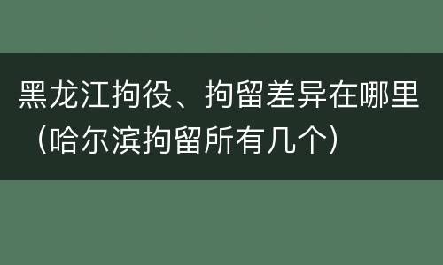 黑龙江拘役、拘留差异在哪里（哈尔滨拘留所有几个）