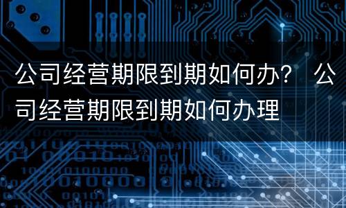 公司经营期限到期如何办？ 公司经营期限到期如何办理