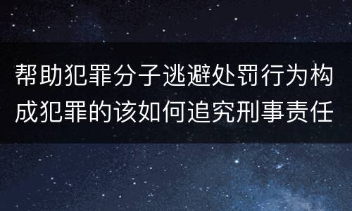 帮助犯罪分子逃避处罚行为构成犯罪的该如何追究刑事责任