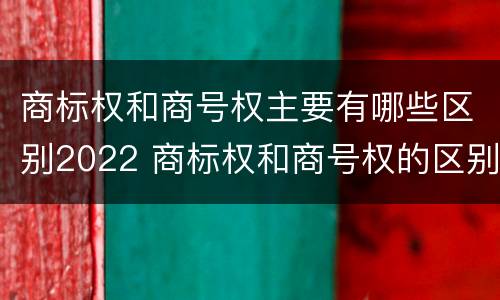 商标权和商号权主要有哪些区别2022 商标权和商号权的区别