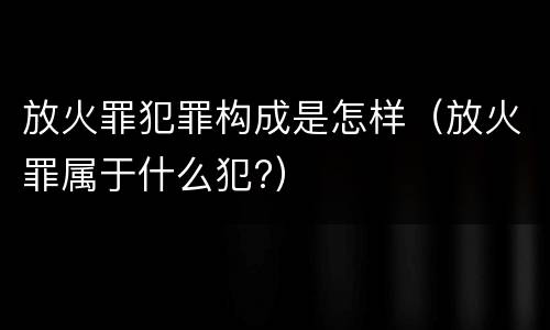 放火罪犯罪构成是怎样（放火罪属于什么犯?）