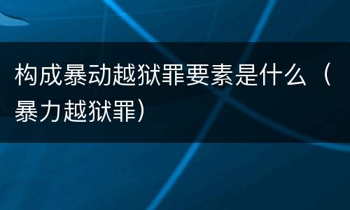 构成暴动越狱罪要素是什么（暴力越狱罪）