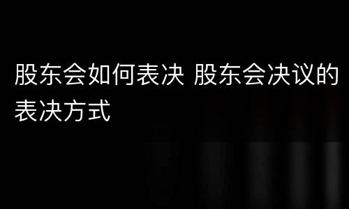 股东会如何表决 股东会决议的表决方式