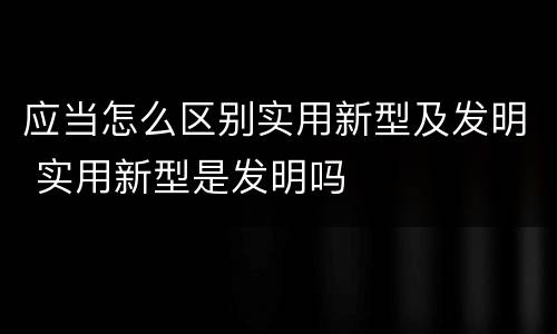 应当怎么区别实用新型及发明 实用新型是发明吗