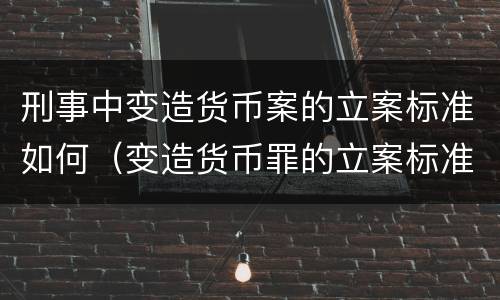 刑事中变造货币案的立案标准如何（变造货币罪的立案标准）