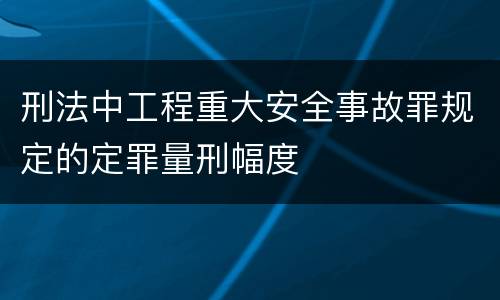 刑法中工程重大安全事故罪规定的定罪量刑幅度