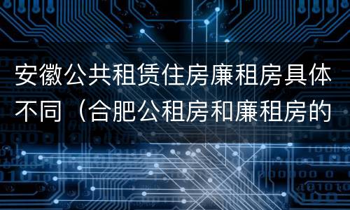 安徽公共租赁住房廉租房具体不同（合肥公租房和廉租房的区别）