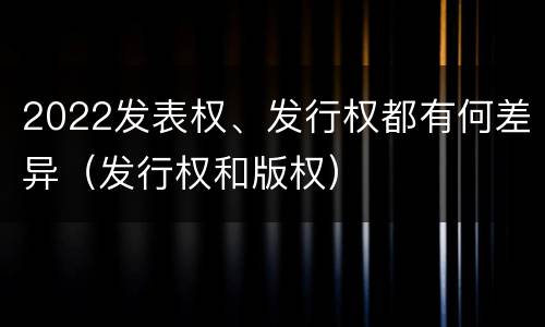 2022发表权、发行权都有何差异（发行权和版权）