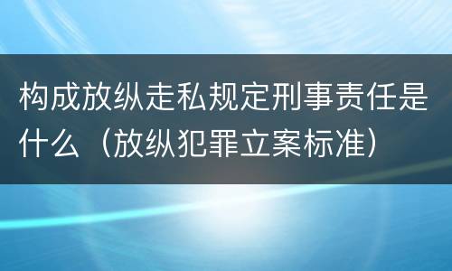 构成放纵走私规定刑事责任是什么（放纵犯罪立案标准）
