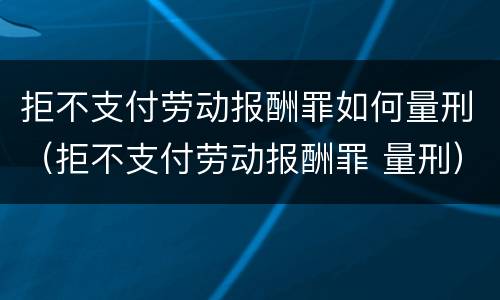 拒不支付劳动报酬罪如何量刑（拒不支付劳动报酬罪 量刑）